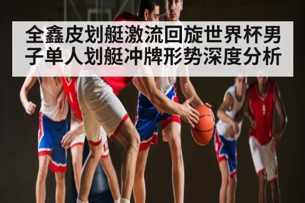 全鑫皮划艇激流回旋世界杯男子单人划艇冲牌形势深度分析