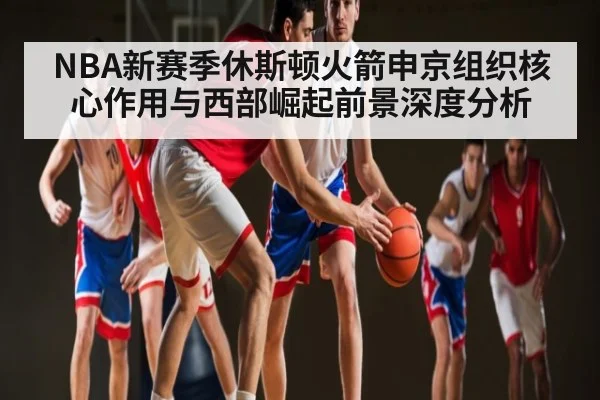NBA新赛季休斯顿火箭申京组织核心作用与西部崛起前景深度分析