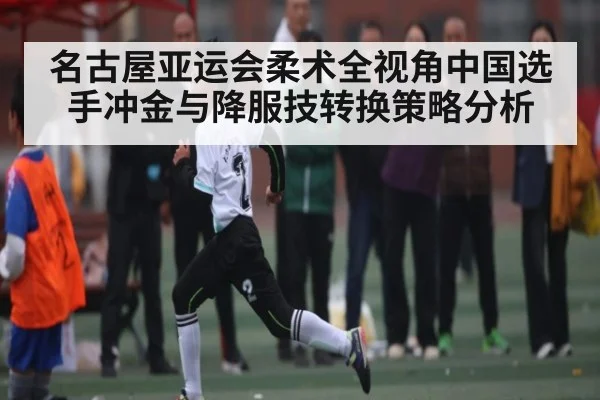 名古屋亚运会柔术全视角中国选手冲金与降服技转换策略分析